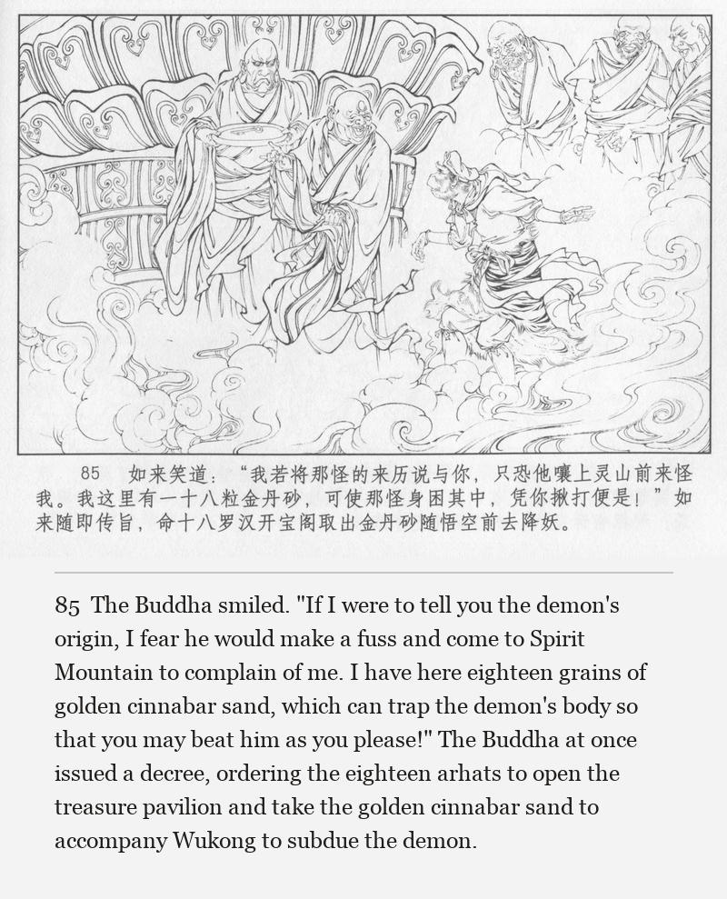 The Buddha smiled. "If I were to tell you the demon's origin, I fear he would make a fuss and come to Spirit Mountain to complain of me. I have here eighteen grains of golden cinnabar sand, which can trap the demon's body so that you may beat him as you please!" The Buddha at once issued a decree, ordering the eighteen arhats to open the treasure pavilion and take the golden cinnabar sand to accompany Wukong to subdue the demon.