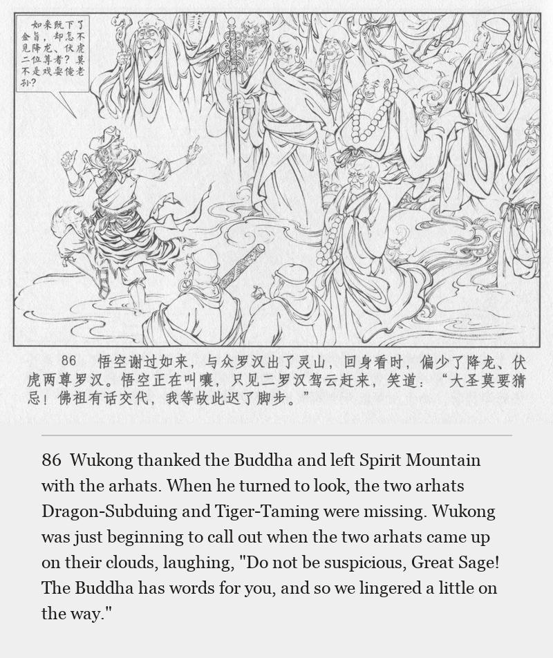 Wukong thanked the Buddha and left Spirit Mountain with the arhats. When he turned to look, the two arhats Dragon-Subduing and Tiger-Taming were missing. Wukong was just beginning to call out when the two arhats came up on their clouds, laughing, "Do not be suspicious, Great Sage! The Buddha has words for you, and so we lingered a little on the way."