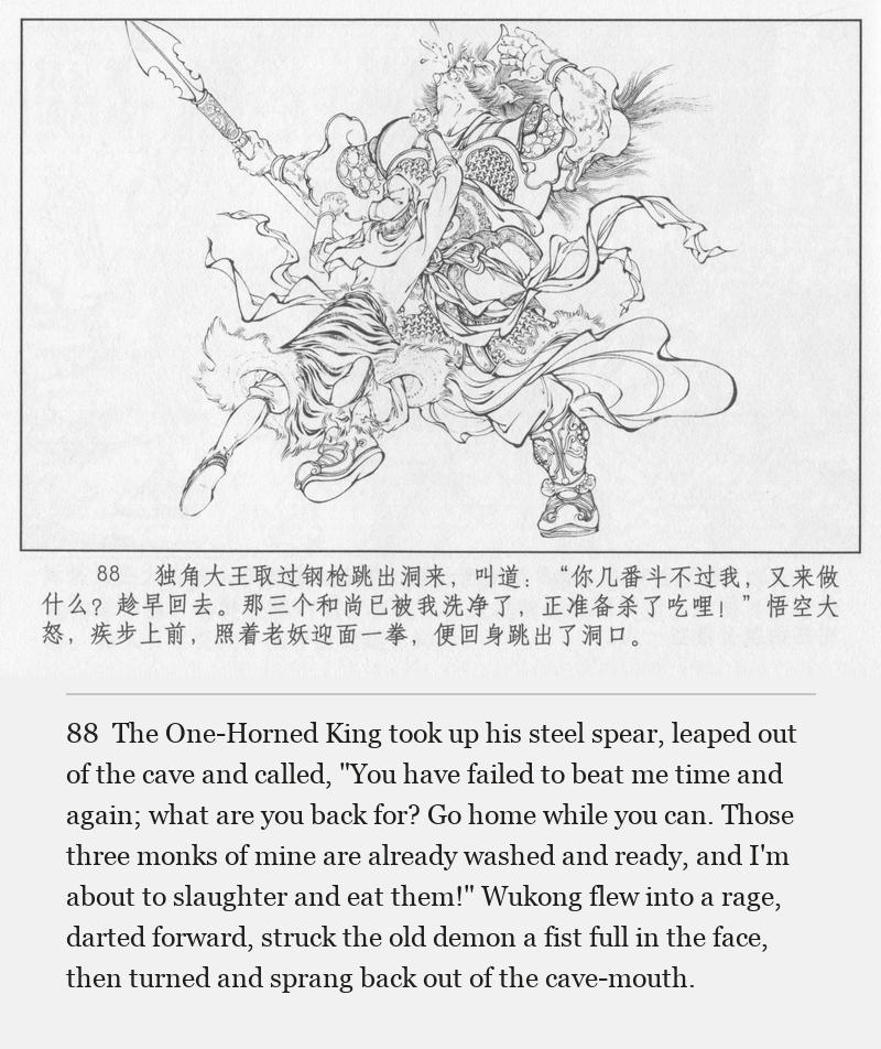 The One-Horned King took up his steel spear, leaped out of the cave and called, "You have failed to beat me time and again; what are you back for? Go home while you can. Those three monks of mine are already washed and ready, and I'm about to slaughter and eat them!" Wukong flew into a rage, darted forward, struck the old demon a fist full in the face, then turned and sprang back out of the cave-mouth.