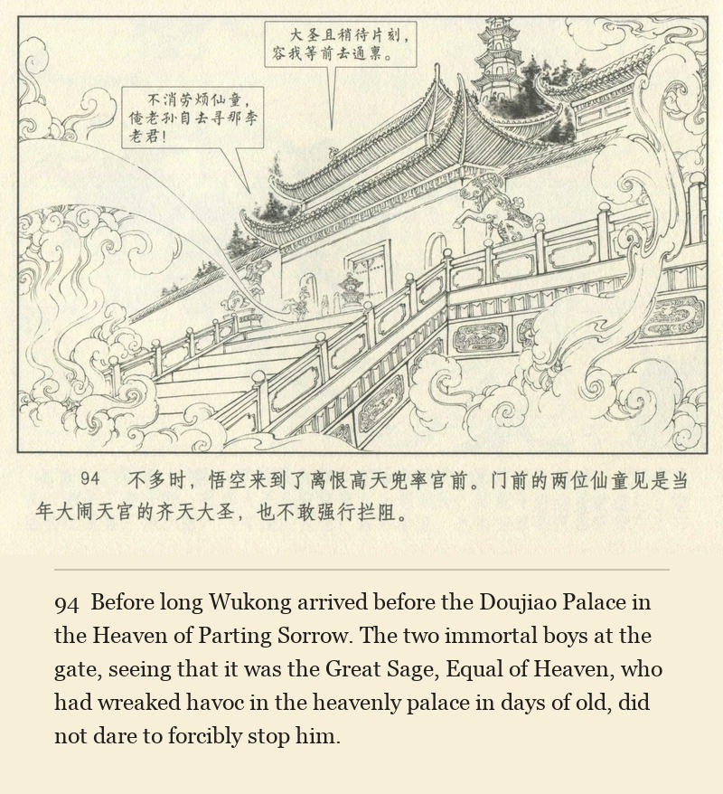 Before long Wukong arrived before the Doujiao Palace in the Heaven of Parting Sorrow. The two immortal boys at the gate, seeing that it was the Great Sage, Equal of Heaven, who had wreaked havoc in the heavenly palace in days of old, did not dare to forcibly stop him.