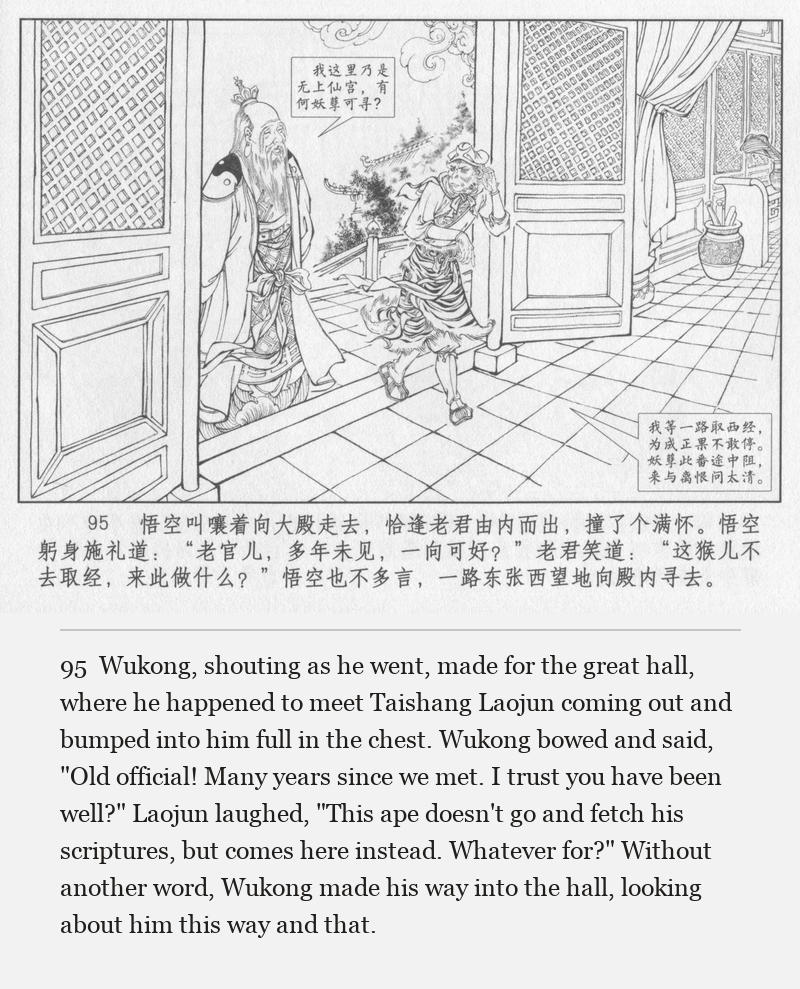 Wukong, shouting as he went, made for the great hall, where he happened to meet Taishang Laojun coming out and bumped into him full in the chest. Wukong bowed and said, "Old official! Many years since we met. I trust you have been well?" Laojun laughed, "This ape doesn't go and fetch his scriptures, but comes here instead. Whatever for?" Without another word, Wukong made his way into the hall, looking about him this way and that.