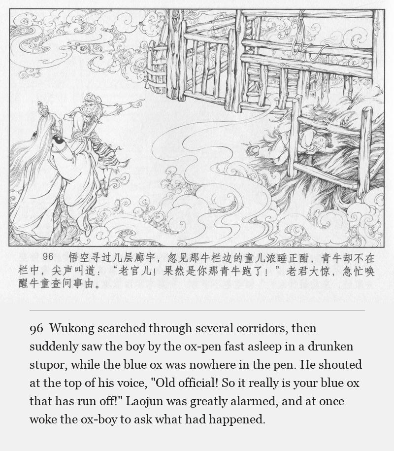 Wukong searched through several corridors, then suddenly saw the boy by the ox-pen fast asleep in a drunken stupor, while the blue ox was nowhere in the pen. He shouted at the top of his voice, "Old official! So it really is your blue ox that has run off!" Laojun was greatly alarmed, and at once woke the ox-boy to ask what had happened.