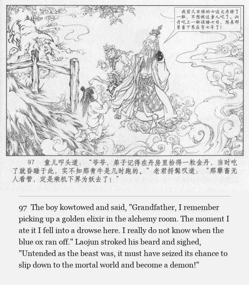 The boy kowtowed and said, "Grandfather, I remember picking up a golden elixir in the alchemy room. The moment I ate it I fell into a drowse here. I really do not know when the blue ox ran off." Laojun stroked his beard and sighed, "Untended as the beast was, it must have seized its chance to slip down to the mortal world and become a demon!"