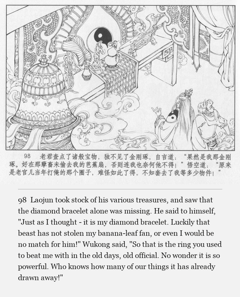 Laojun took stock of his various treasures, and saw that the diamond bracelet alone was missing. He said to himself, "Just as I thought - it is my diamond bracelet. Luckily that beast has not stolen my banana-leaf fan, or even I would be no match for him!" Wukong said, "So that is the ring you used to beat me with in the old days, old official. No wonder it is so powerful. Who knows how many of our things it has already drawn away!"