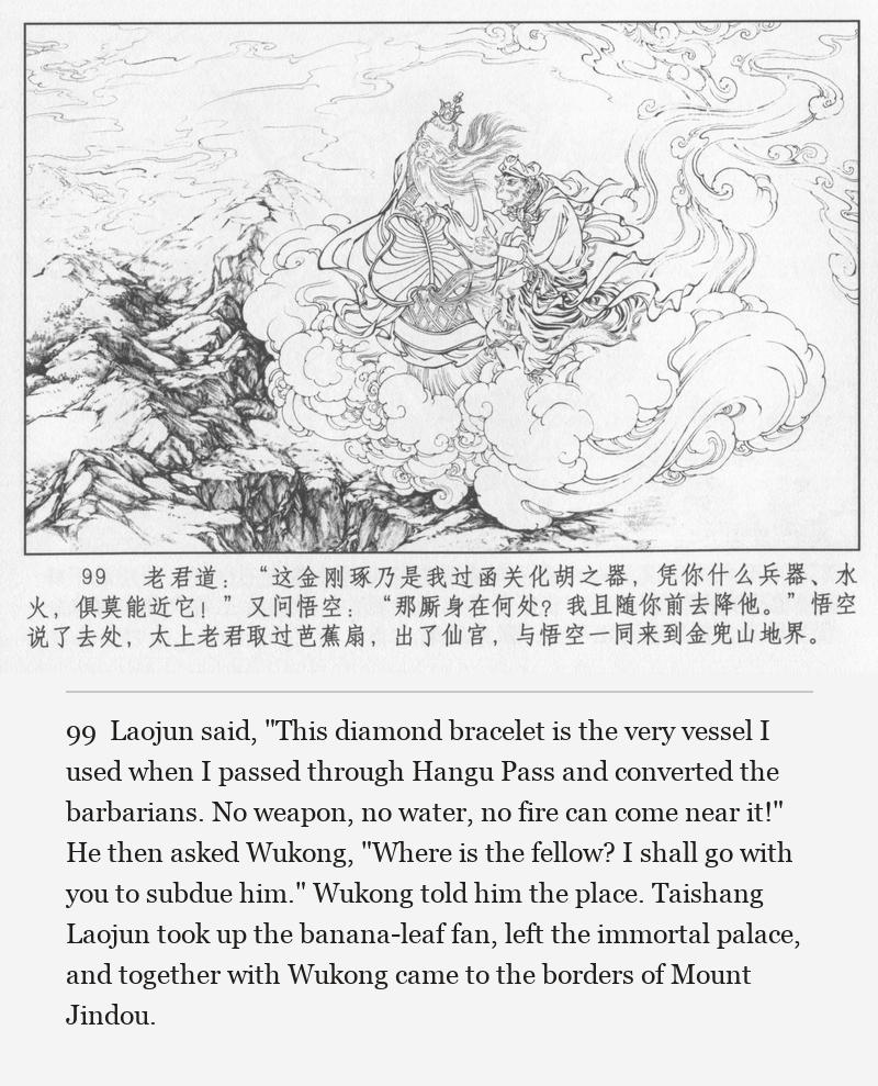 Laojun said, "This diamond bracelet is the very vessel I used when I passed through Hangu Pass and converted the barbarians. No weapon, no water, no fire can come near it!" He then asked Wukong, "Where is the fellow? I shall go with you to subdue him." Wukong told him the place. Taishang Laojun took up the banana-leaf fan, left the immortal palace, and together with Wukong came to the borders of Mount Jindou.