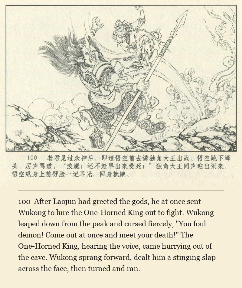 After Laojun had greeted the gods, he at once sent Wukong to lure the One-Horned King out to fight. Wukong leaped down from the peak and cursed fiercely, "You foul demon! Come out at once and meet your death!" The One-Horned King, hearing the voice, came hurrying out of the cave. Wukong sprang forward, dealt him a stinging slap across the face, then turned and ran.