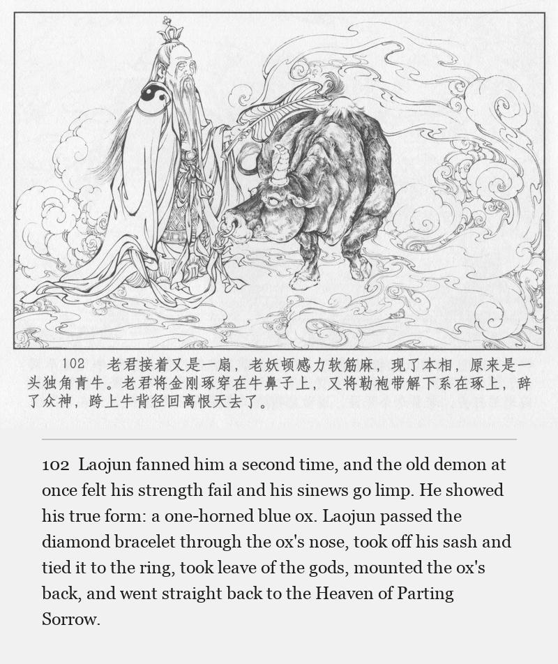 Laojun fanned him a second time, and the old demon at once felt his strength fail and his sinews go limp. He showed his true form: a one-horned blue ox. Laojun passed the diamond bracelet through the ox's nose, took off his sash and tied it to the ring, took leave of the gods, mounted the ox's back, and went straight back to the Heaven of Parting Sorrow.