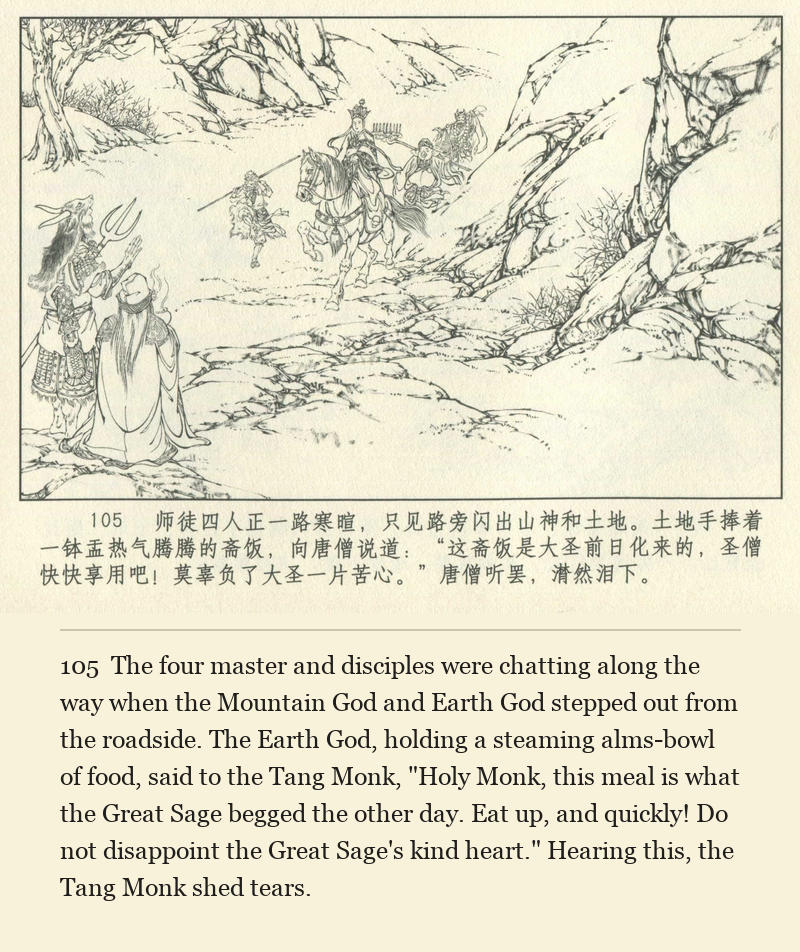 The four master and disciples were chatting along the way when the Mountain God and Earth God stepped out from the roadside. The Earth God, holding a steaming alms-bowl of food, said to the Tang Monk, "Holy Monk, this meal is what the Great Sage begged the other day. Eat up, and quickly! Do not disappoint the Great Sage's kind heart." Hearing this, the Tang Monk shed tears.