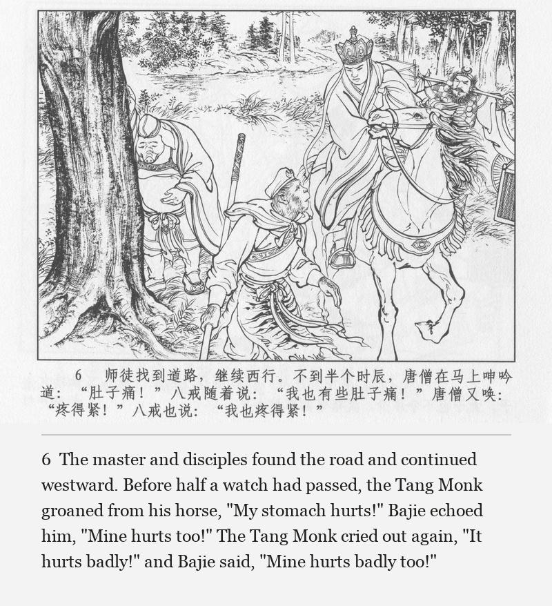 The master and disciples found the road and continued westward. Before half a watch had passed, the Tang Monk groaned from his horse, "My stomach hurts!" Bajie echoed him, "Mine hurts too!" The Tang Monk cried out again, "It hurts badly!" and Bajie said, "Mine hurts badly too!"