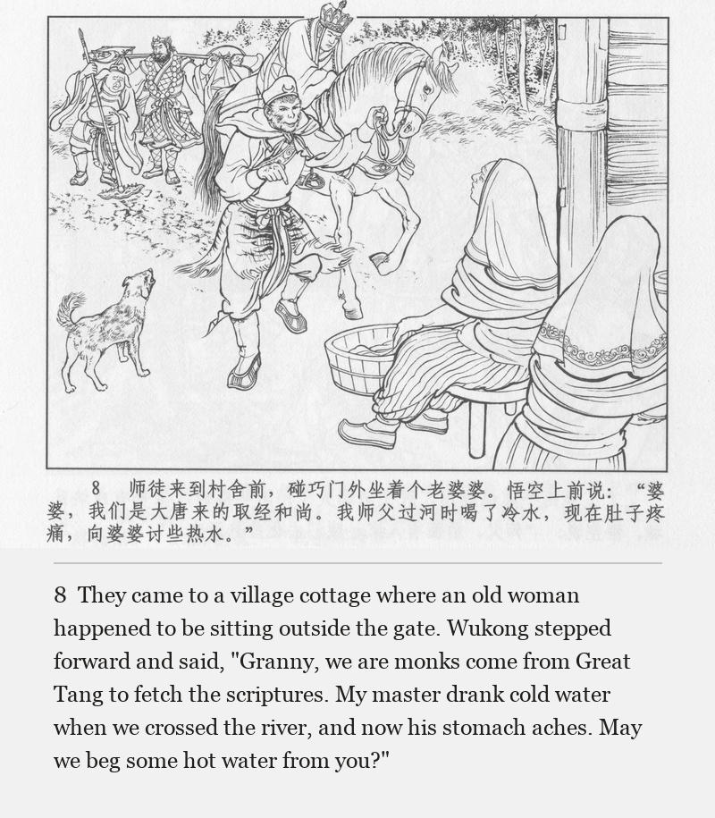 They came to a village cottage where an old woman happened to be sitting outside the gate. Wukong stepped forward and said, "Granny, we are monks come from Great Tang to fetch the scriptures. My master drank cold water when we crossed the river, and now his stomach aches. May we beg some hot water from you?"