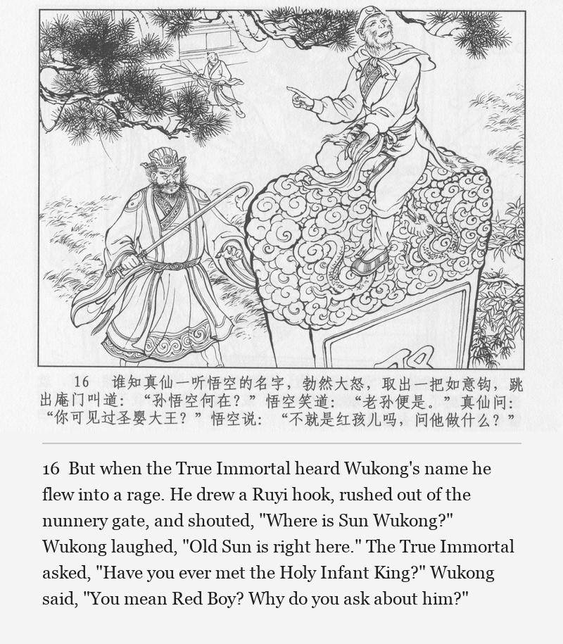 But when the True Immortal heard Wukong's name he flew into a rage. He drew a Ruyi hook, rushed out of the nunnery gate, and shouted, "Where is Sun Wukong?" Wukong laughed, "Old Sun is right here." The True Immortal asked, "Have you ever met the Holy Infant King?" Wukong said, "You mean Red Boy? Why do you ask about him?"