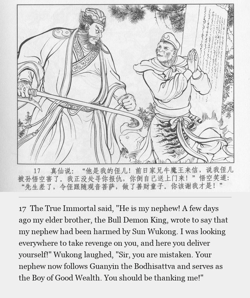 The True Immortal said, "He is my nephew! A few days ago my elder brother, the Bull Demon King, wrote to say that my nephew had been harmed by Sun Wukong. I was looking everywhere to take revenge on you, and here you deliver yourself!" Wukong laughed, "Sir, you are mistaken. Your nephew now follows Guanyin the Bodhisattva and serves as the Boy of Good Wealth. You should be thanking me!"