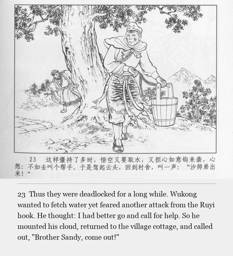 Thus they were deadlocked for a long while. Wukong wanted to fetch water yet feared another attack from the Ruyi hook. He thought: I had better go and call for help. So he mounted his cloud, returned to the village cottage, and called out, "Brother Sandy, come out!"