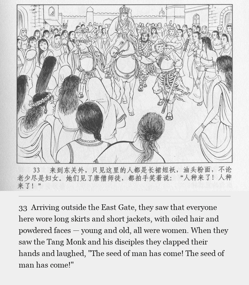 Arriving outside the East Gate, they saw that everyone here wore long skirts and short jackets, with oiled hair and powdered faces — young and old, all were women. When they saw the Tang Monk and his disciples they clapped their hands and laughed, "The seed of man has come! The seed of man has come!"