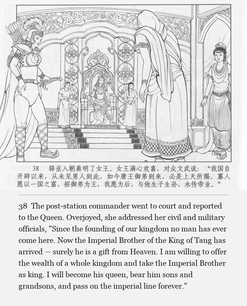 The post-station commander went to court and reported to the Queen. Overjoyed, she addressed her civil and military officials, "Since the founding of our kingdom no man has ever come here. Now the Imperial Brother of the King of Tang has arrived — surely he is a gift from Heaven. I am willing to offer the wealth of a whole kingdom and take the Imperial Brother as king. I will become his queen, bear him sons and grandsons, and pass on the imperial line forever."