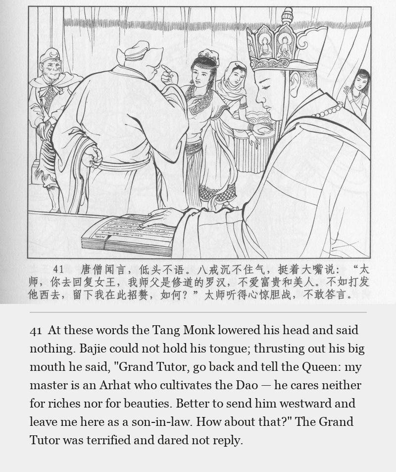 At these words the Tang Monk lowered his head and said nothing. Bajie could not hold his tongue; thrusting out his big mouth he said, "Grand Tutor, go back and tell the Queen: my master is an Arhat who cultivates the Dao — he cares neither for riches nor for beauties. Better to send him westward and leave me here as a son-in-law. How about that?" The Grand Tutor was terrified and dared not reply.
