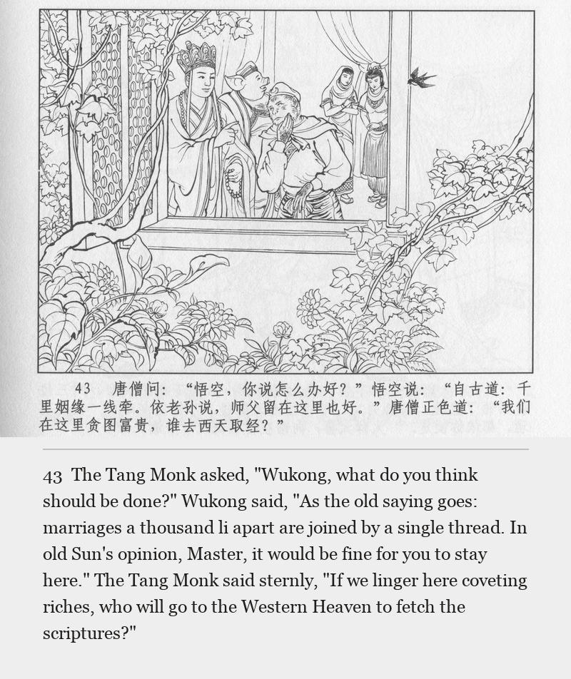 The Tang Monk asked, "Wukong, what do you think should be done?" Wukong said, "As the old saying goes: marriages a thousand li apart are joined by a single thread. In old Sun's opinion, Master, it would be fine for you to stay here." The Tang Monk said sternly, "If we linger here coveting riches, who will go to the Western Heaven to fetch the scriptures?"