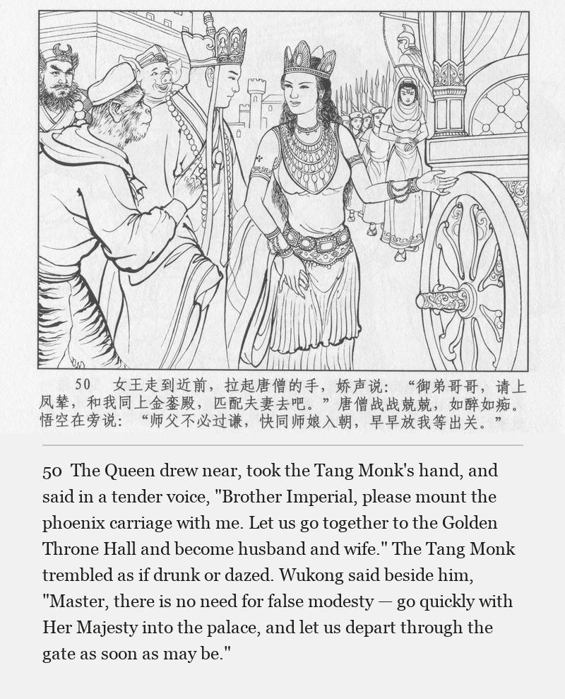 The Queen drew near, took the Tang Monk's hand, and said in a tender voice, "Brother Imperial, please mount the phoenix carriage with me. Let us go together to the Golden Throne Hall and become husband and wife." The Tang Monk trembled as if drunk or dazed. Wukong said beside him, "Master, there is no need for false modesty — go quickly with Her Majesty into the palace, and let us depart through the gate as soon as may be."
