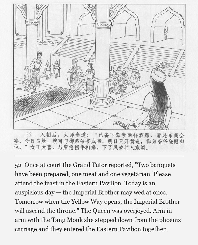 Once at court the Grand Tutor reported, "Two banquets have been prepared, one meat and one vegetarian. Please attend the feast in the Eastern Pavilion. Today is an auspicious day — the Imperial Brother may wed at once. Tomorrow when the Yellow Way opens, the Imperial Brother will ascend the throne." The Queen was overjoyed. Arm in arm with the Tang Monk she stepped down from the phoenix carriage and they entered the Eastern Pavilion together.