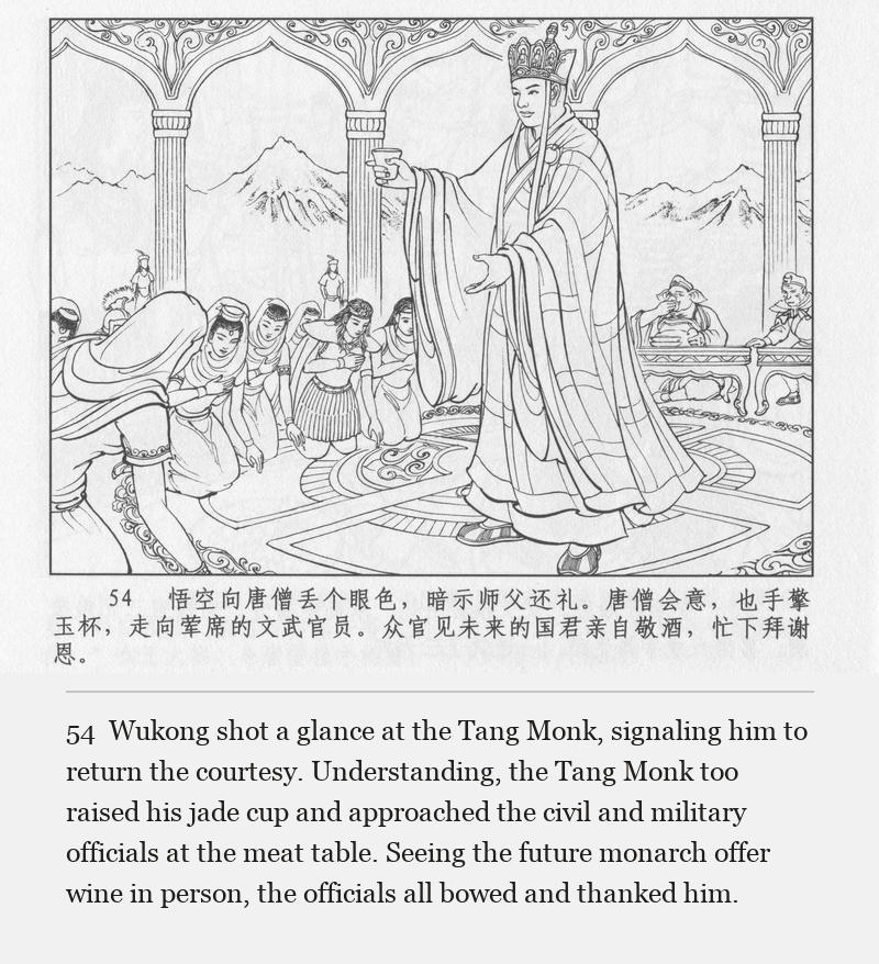 Wukong shot a glance at the Tang Monk, signaling him to return the courtesy. Understanding, the Tang Monk too raised his jade cup and approached the civil and military officials at the meat table. Seeing the future monarch offer wine in person, the officials all bowed and thanked him.