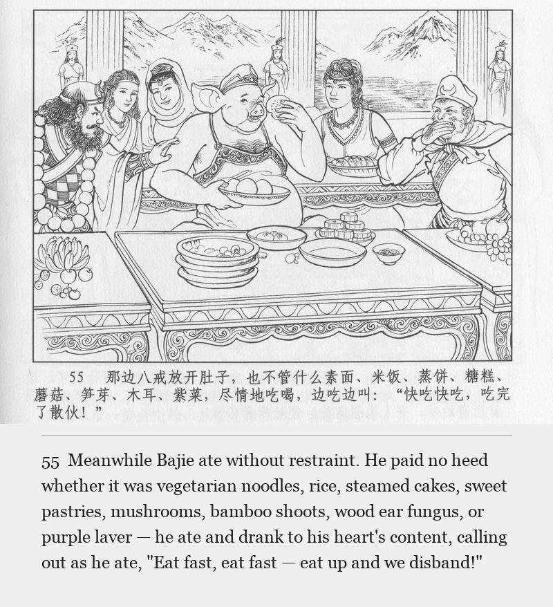 Meanwhile Bajie ate without restraint. He paid no heed whether it was vegetarian noodles, rice, steamed cakes, sweet pastries, mushrooms, bamboo shoots, wood ear fungus, or purple laver — he ate and drank to his heart's content, calling out as he ate, "Eat fast, eat fast — eat up and we disband!"