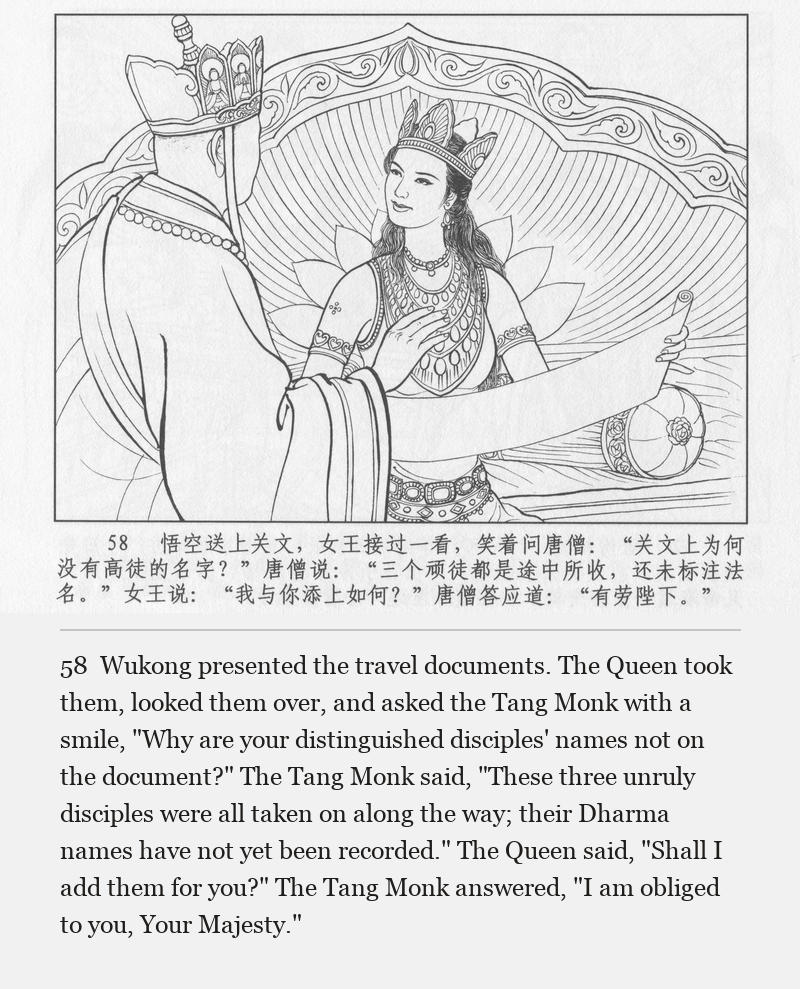 Wukong presented the travel documents. The Queen took them, looked them over, and asked the Tang Monk with a smile, "Why are your distinguished disciples' names not on the document?" The Tang Monk said, "These three unruly disciples were all taken on along the way; their Dharma names have not yet been recorded." The Queen said, "Shall I add them for you?" The Tang Monk answered, "I am obliged to you, Your Majesty."