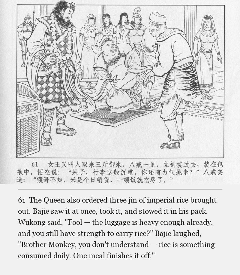 The Queen also ordered three jin of imperial rice brought out. Bajie saw it at once, took it, and stowed it in his pack. Wukong said, "Fool — the luggage is heavy enough already, and you still have strength to carry rice?" Bajie laughed, "Brother Monkey, you don't understand — rice is something consumed daily. One meal finishes it off."