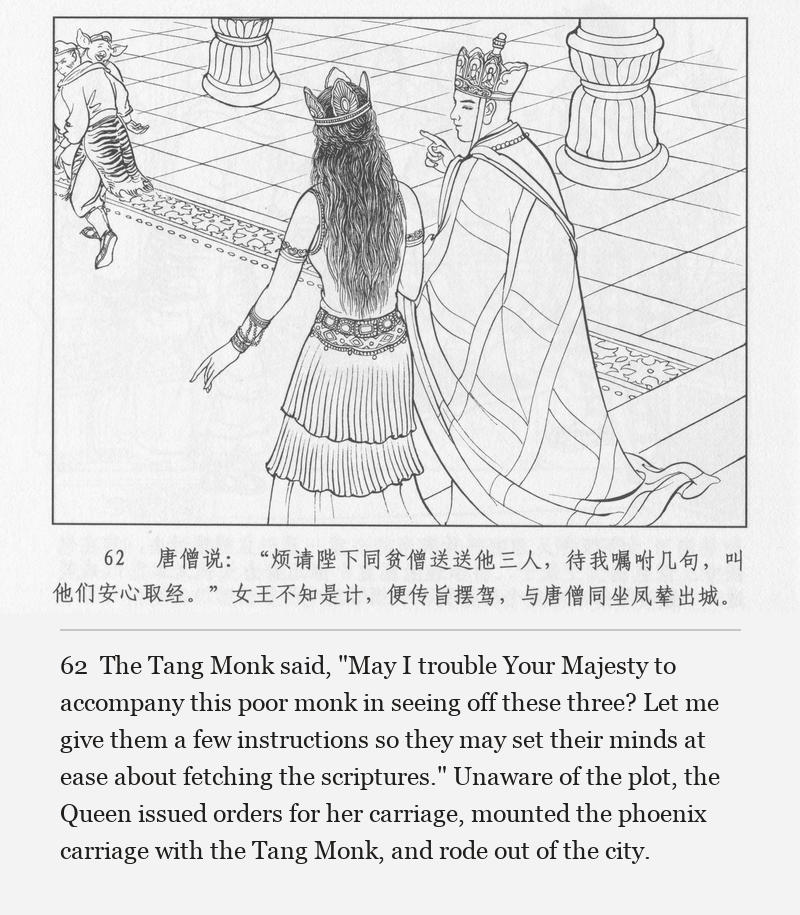 The Tang Monk said, "May I trouble Your Majesty to accompany this poor monk in seeing off these three? Let me give them a few instructions so they may set their minds at ease about fetching the scriptures." Unaware of the plot, the Queen issued orders for her carriage, mounted the phoenix carriage with the Tang Monk, and rode out of the city.