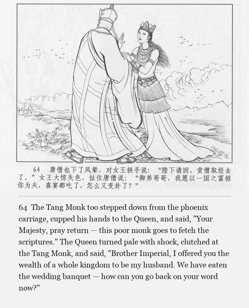 The Tang Monk too stepped down from the phoenix carriage, cupped his hands to the Queen, and said, "Your Majesty, pray return — this poor monk goes to fetch the scriptures." The Queen turned pale with shock, clutched at the Tang Monk, and said, "Brother Imperial, I offered you the wealth of a whole kingdom to be my husband. We have eaten the wedding banquet — how can you go back on your word now?"