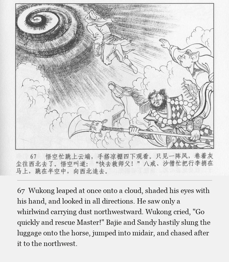 Wukong leaped at once onto a cloud, shaded his eyes with his hand, and looked in all directions. He saw only a whirlwind carrying dust northwestward. Wukong cried, "Go quickly and rescue Master!" Bajie and Sandy hastily slung the luggage onto the horse, jumped into midair, and chased after it to the northwest.