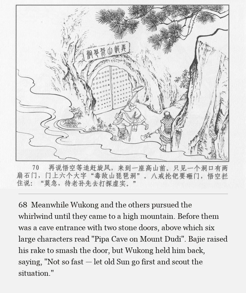 Meanwhile Wukong and the others pursued the whirlwind until they came to a high mountain. Before them was a cave entrance with two stone doors, above which six large characters read "Pipa Cave on Mount Dudi". Bajie raised his rake to smash the door, but Wukong held him back, saying, "Not so fast — let old Sun go first and scout the situation."