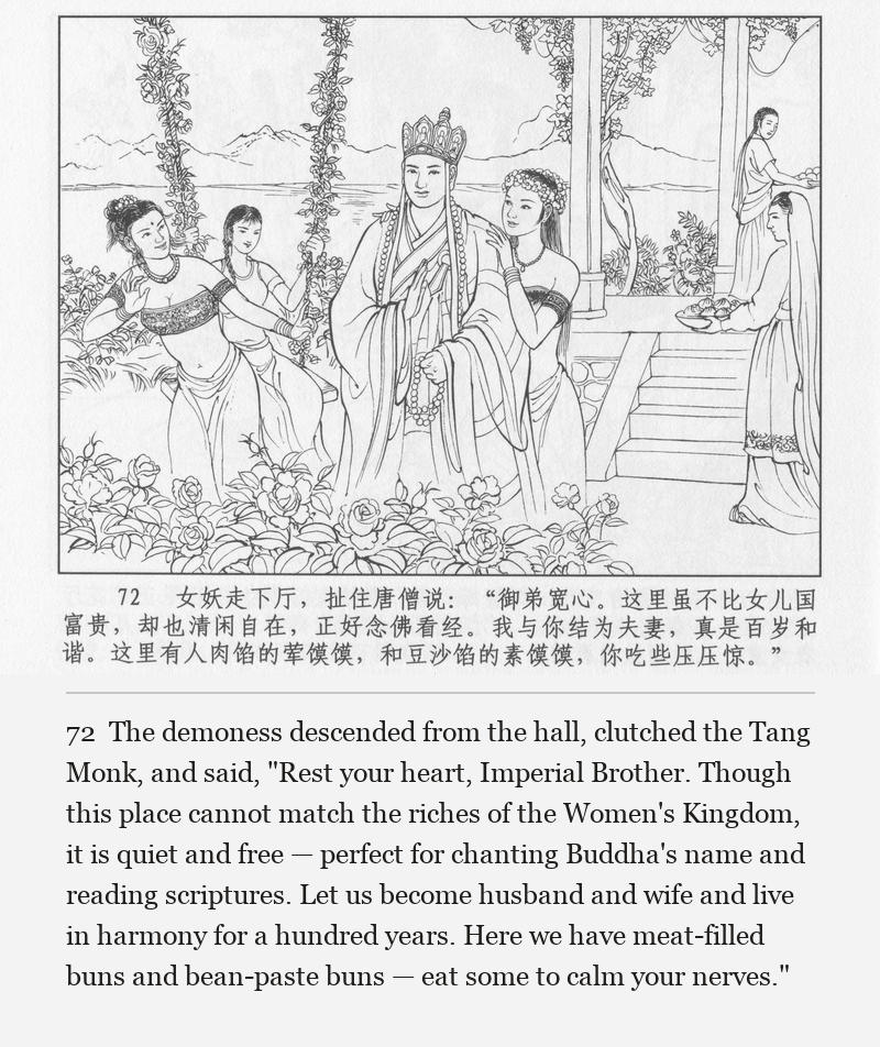 The demoness descended from the hall, clutched the Tang Monk, and said, "Rest your heart, Imperial Brother. Though this place cannot match the riches of the Women's Kingdom, it is quiet and free — perfect for chanting Buddha's name and reading scriptures. Let us become husband and wife and live in harmony for a hundred years. Here we have meat-filled buns and bean-paste buns — eat some to calm your nerves."