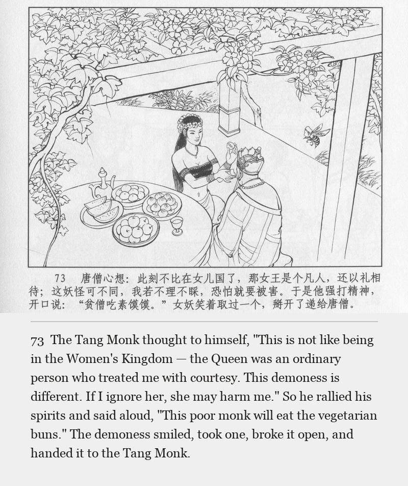The Tang Monk thought to himself, "This is not like being in the Women's Kingdom — the Queen was an ordinary person who treated me with courtesy. This demoness is different. If I ignore her, she may harm me." So he rallied his spirits and said aloud, "This poor monk will eat the vegetarian buns." The demoness smiled, took one, broke it open, and handed it to the Tang Monk.