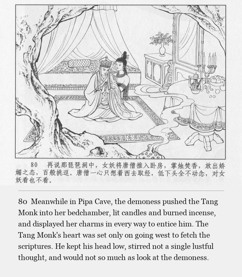 Meanwhile in Pipa Cave, the demoness pushed the Tang Monk into her bedchamber, lit candles and burned incense, and displayed her charms in every way to entice him. The Tang Monk's heart was set only on going west to fetch the scriptures. He kept his head low, stirred not a single lustful thought, and would not so much as look at the demoness.