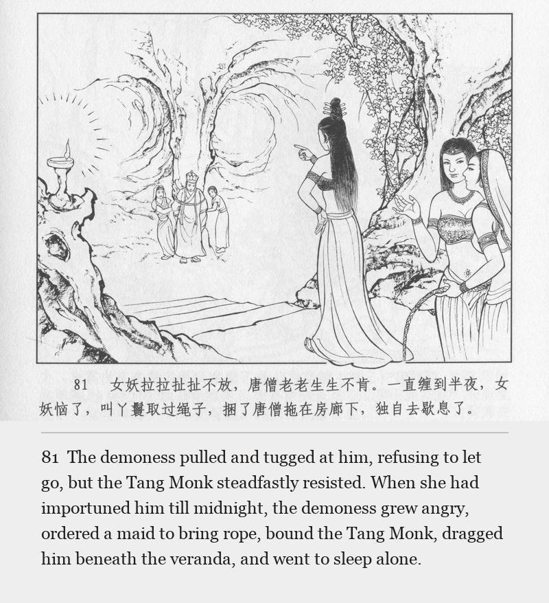 The demoness pulled and tugged at him, refusing to let go, but the Tang Monk steadfastly resisted. When she had importuned him till midnight, the demoness grew angry, ordered a maid to bring rope, bound the Tang Monk, dragged him beneath the veranda, and went to sleep alone.
