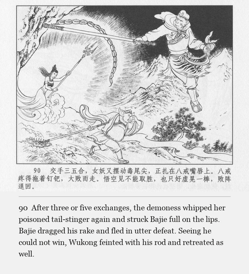 After three or five exchanges, the demoness whipped her poisoned tail-stinger again and struck Bajie full on the lips. Bajie dragged his rake and fled in utter defeat. Seeing he could not win, Wukong feinted with his rod and retreated as well.