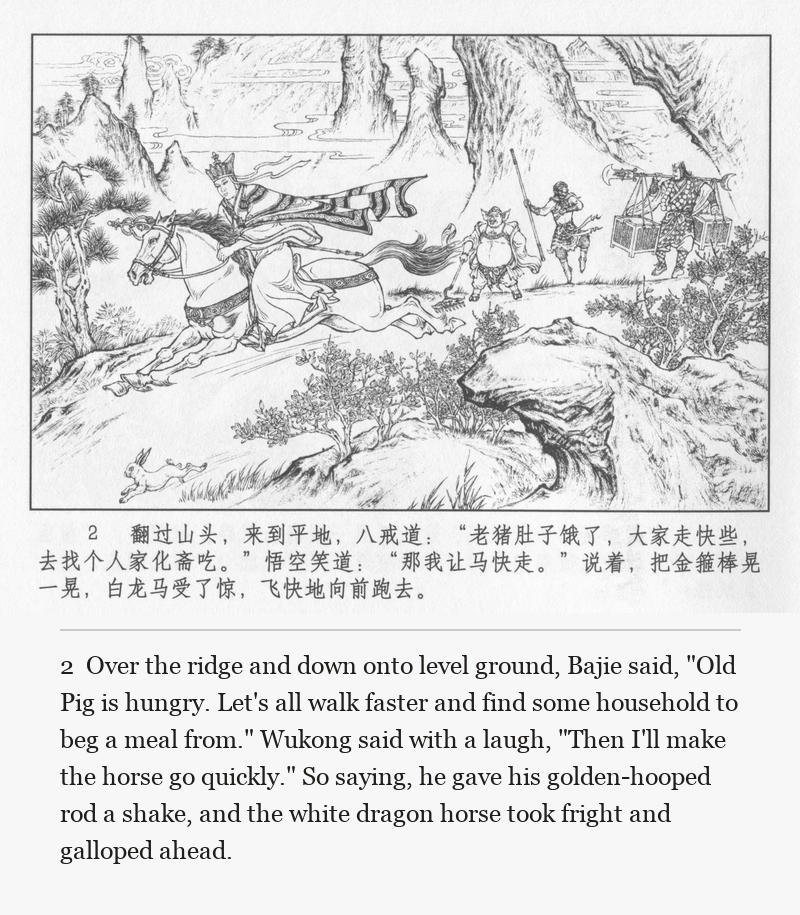 Over the ridge and down onto level ground, Bajie said, "Old Pig is hungry. Let's all walk faster and find some household to beg a meal from." Wukong said with a laugh, "Then I'll make the horse go quickly." So saying, he gave his golden-hooped rod a shake, and the white dragon horse took fright and galloped ahead.