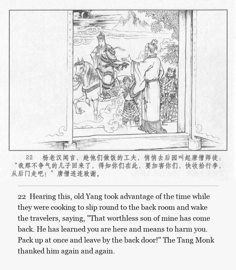 Hearing this, old Yang took advantage of the time while they were cooking to slip round to the back room and wake the travelers, saying, "That worthless son of mine has come back. He has learned you are here and means to harm you. Pack up at once and leave by the back door!" The Tang Monk thanked him again and again.