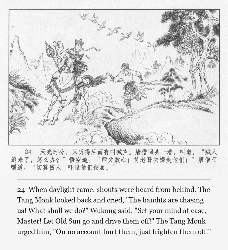 When daylight came, shouts were heard from behind. The Tang Monk looked back and cried, "The bandits are chasing us! What shall we do?" Wukong said, "Set your mind at ease, Master! Let Old Sun go and drive them off!" The Tang Monk urged him, "On no account hurt them; just frighten them off."