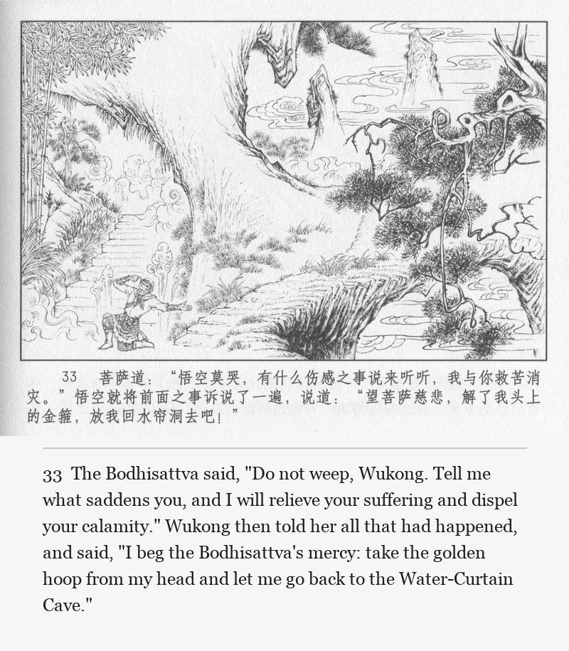 The Bodhisattva said, "Do not weep, Wukong. Tell me what saddens you, and I will relieve your suffering and dispel your calamity." Wukong then told her all that had happened, and said, "I beg the Bodhisattva's mercy: take the golden hoop from my head and let me go back to the Water-Curtain Cave."