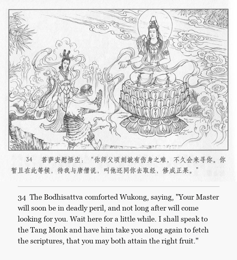 The Bodhisattva comforted Wukong, saying, "Your Master will soon be in deadly peril, and not long after will come looking for you. Wait here for a little while. I shall speak to the Tang Monk and have him take you along again to fetch the scriptures, that you may both attain the right fruit."