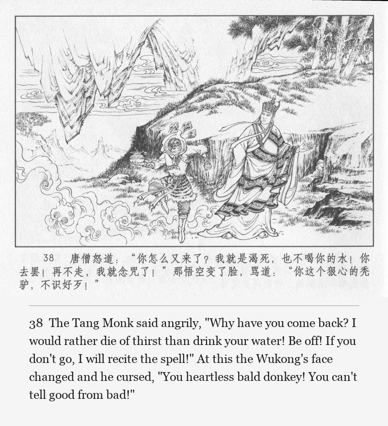 The Tang Monk said angrily, "Why have you come back? I would rather die of thirst than drink your water! Be off! If you don't go, I will recite the spell!" At this the Wukong's face changed and he cursed, "You heartless bald donkey! You can't tell good from bad!"
