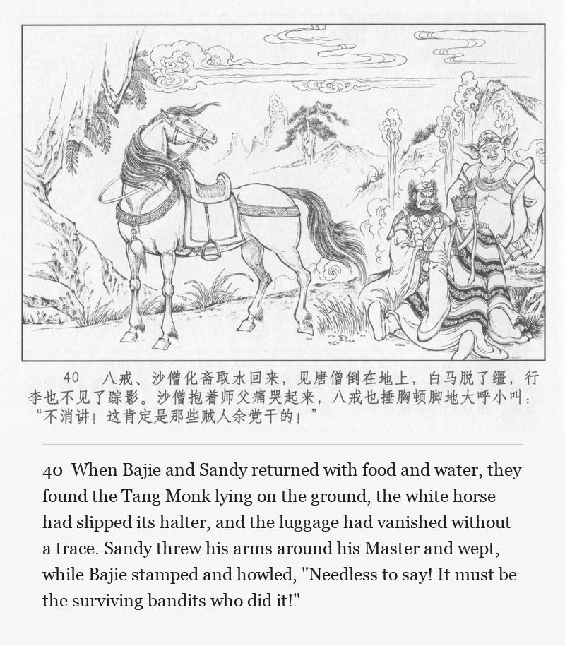 When Bajie and Sandy returned with food and water, they found the Tang Monk lying on the ground, the white horse had slipped its halter, and the luggage had vanished without a trace. Sandy threw his arms around his Master and wept, while Bajie stamped and howled, "Needless to say! It must be the surviving bandits who did it!"