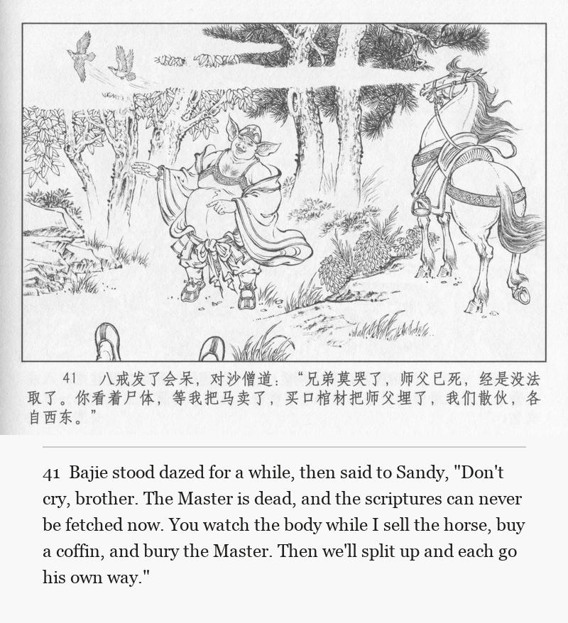 Bajie stood dazed for a while, then said to Sandy, "Don't cry, brother. The Master is dead, and the scriptures can never be fetched now. You watch the body while I sell the horse, buy a coffin, and bury the Master. Then we'll split up and each go his own way."