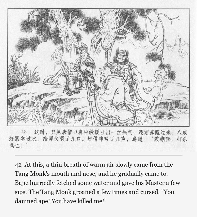 At this, a thin breath of warm air slowly came from the Tang Monk's mouth and nose, and he gradually came to. Bajie hurriedly fetched some water and gave his Master a few sips. The Tang Monk groaned a few times and cursed, "You damned ape! You have killed me!"