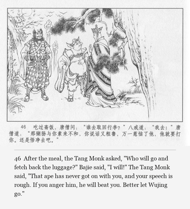 After the meal, the Tang Monk asked, "Who will go and fetch back the luggage?" Bajie said, "I will!" The Tang Monk said, "That ape has never got on with you, and your speech is rough. If you anger him, he will beat you. Better let Wujing go."