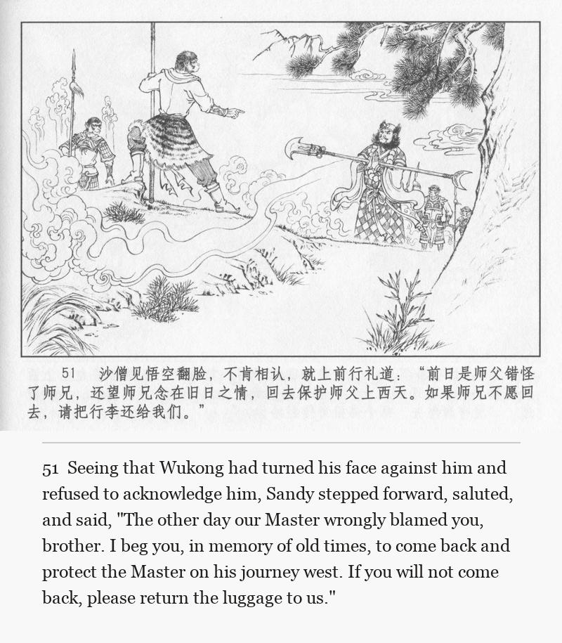 Seeing that Wukong had turned his face against him and refused to acknowledge him, Sandy stepped forward, saluted, and said, "The other day our Master wrongly blamed you, brother. I beg you, in memory of old times, to come back and protect the Master on his journey west. If you will not come back, please return the luggage to us."
