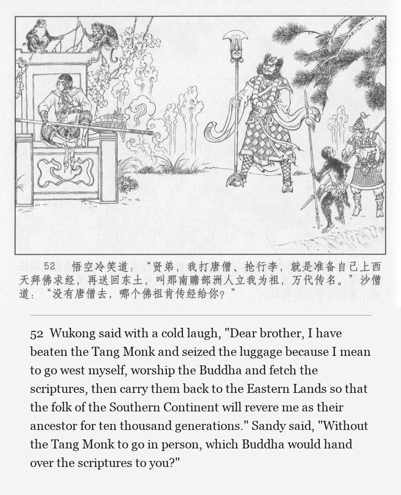 Wukong said with a cold laugh, "Dear brother, I have beaten the Tang Monk and seized the luggage because I mean to go west myself, worship the Buddha and fetch the scriptures, then carry them back to the Eastern Lands so that the folk of the Southern Continent will revere me as their ancestor for ten thousand generations." Sandy said, "Without the Tang Monk to go in person, which Buddha would hand over the scriptures to you?"