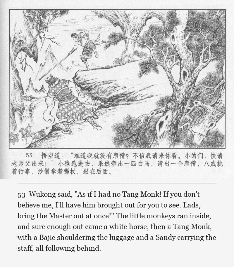Wukong said, "As if I had no Tang Monk! If you don't believe me, I'll have him brought out for you to see. Lads, bring the Master out at once!" The little monkeys ran inside, and sure enough out came a white horse, then a Tang Monk, with a Bajie shouldering the luggage and a Sandy carrying the staff, all following behind.