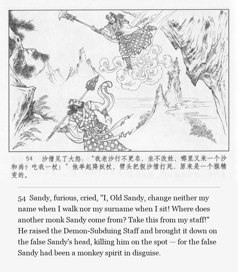 Sandy, furious, cried, "I, Old Sandy, change neither my name when I walk nor my surname when I sit! Where does another monk Sandy come from? Take this from my staff!" He raised the Demon-Subduing Staff and brought it down on the false Sandy's head, killing him on the spot — for the false Sandy had been a monkey spirit in disguise.